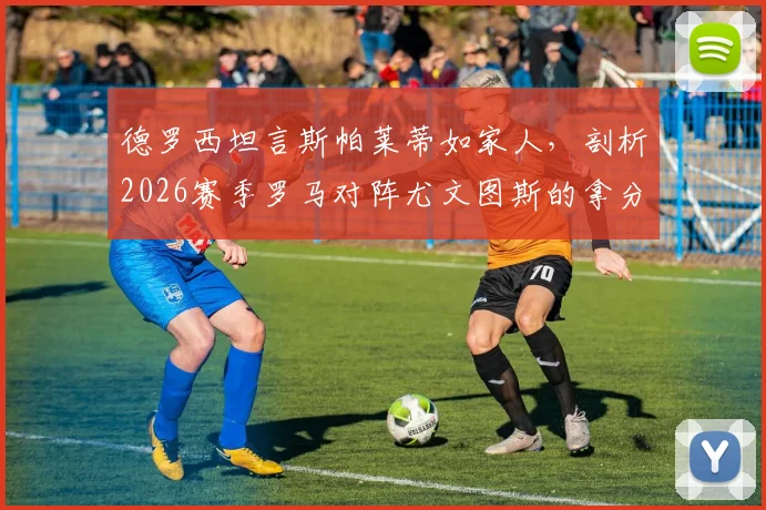 德罗西坦言斯帕莱蒂如家人，剖析2026赛季罗马对阵尤文图斯的拿分关键与战术前景