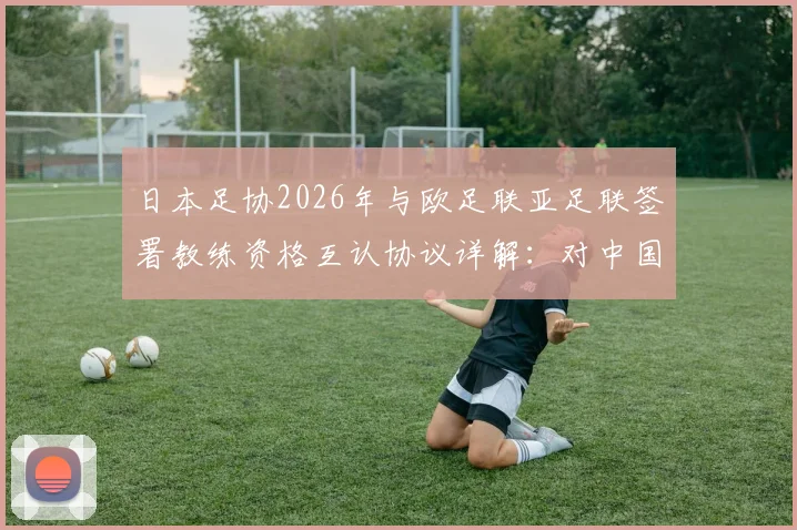 日本足协2026年与欧足联亚足联签署教练资格互认协议详解：对中国教练及学员的机遇与挑战分析