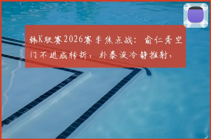 韩K联赛2026赛季焦点战：俞仁秀空门不进成转折，朴泰浚冷静推射，金泉尚武半场1-0力压济州联