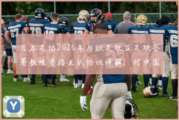 日本足协2026年与欧足联亚足联签署教练资格互认协议详解：对中国教练及学员的机遇与挑战分析