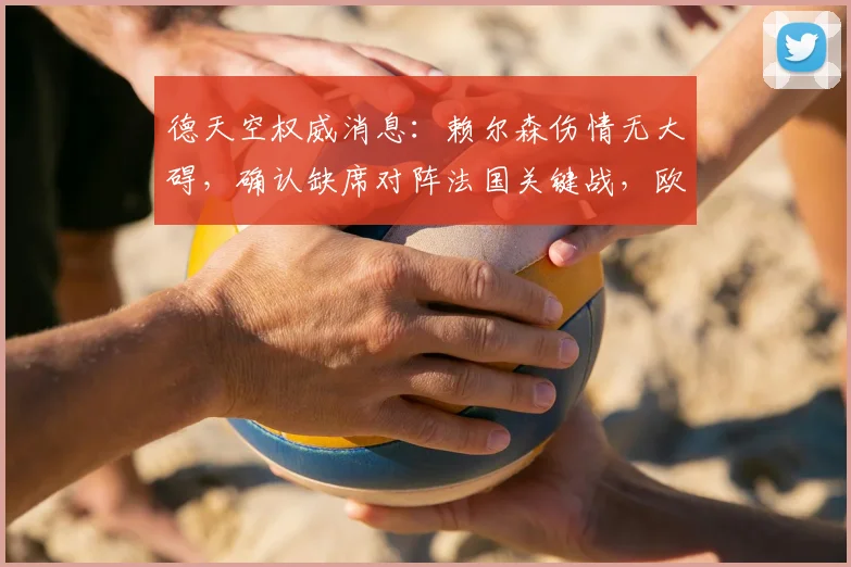 德天空权威消息：赖尔森伤情无大碍，确认缺席对阵法国关键战，欧洲杯淘汰赛阶段有望火线回归