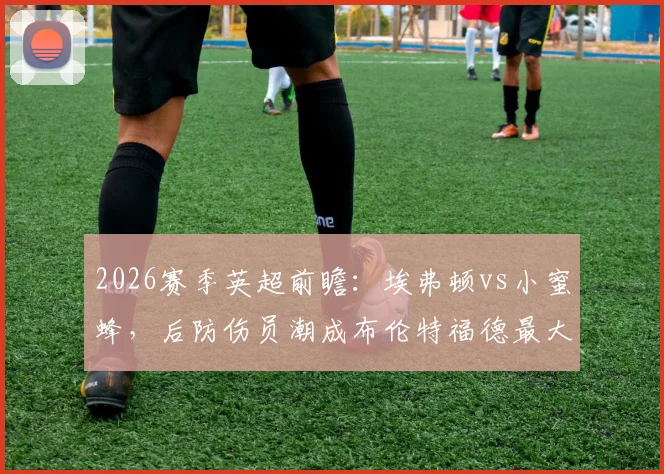 2026赛季英超前瞻：埃弗顿vs小蜜蜂，后防伤员潮成布伦特福德最大隐患