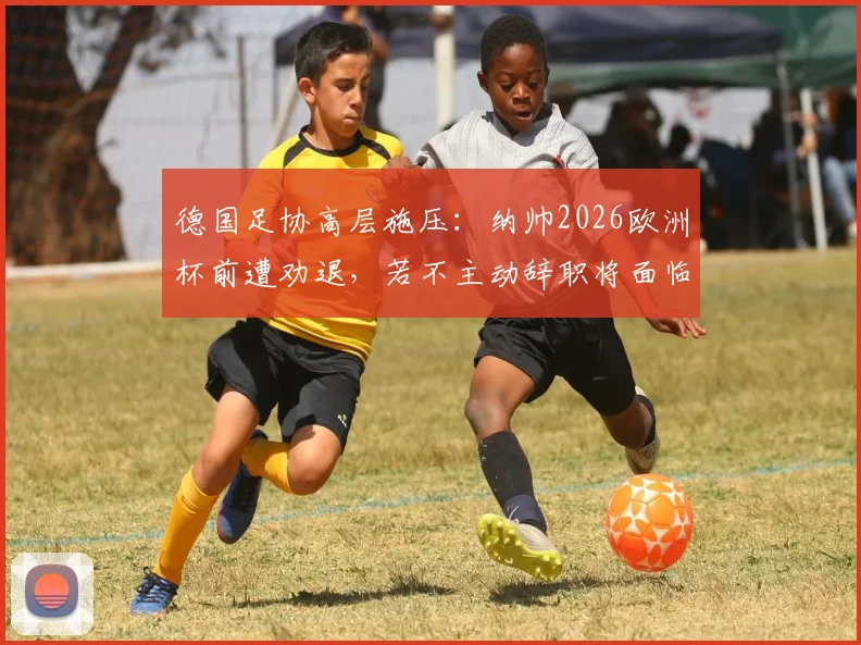 德国足协高层施压：纳帅2026欧洲杯前遭劝退，若不主动辞职将面临解雇，换帅人选成焦点