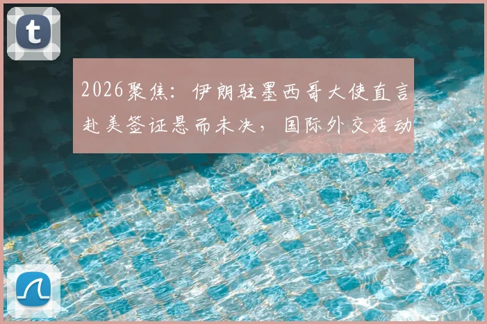 2026聚焦：伊朗驻墨西哥大使直言赴美签证悬而未决，国际外交活动面临哪些现实挑战？