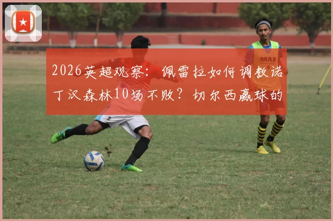 2026英超观察：佩雷拉如何调教诺丁汉森林10场不败？切尔西赢球的关键点在哪？球迷深度分析