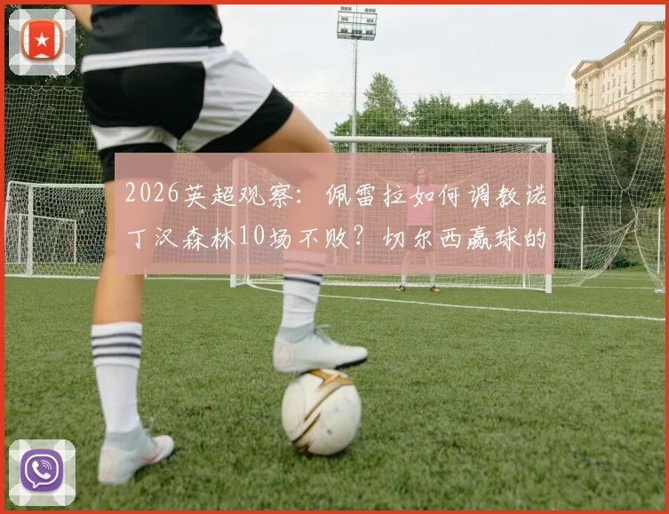 2026英超观察：佩雷拉如何调教诺丁汉森林10场不败？切尔西赢球的关键点在哪？球迷深度分析