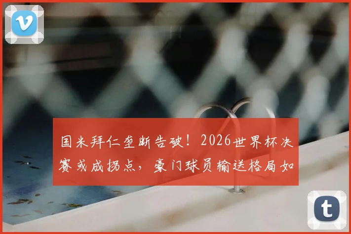 国米拜仁垄断告破！2026世界杯决赛或成拐点，豪门球员输送格局如何演变