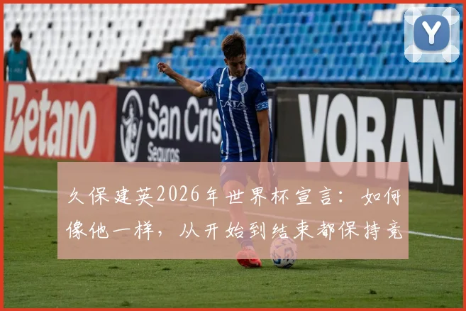 久保建英2026年世界杯宣言：如何像他一样，从开始到结束都保持竞技巅峰