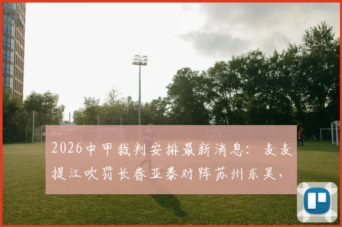 2026中甲裁判安排最新消息：麦麦提江吹罚长春亚泰对阵苏州东吴，其余场次裁判名单一览