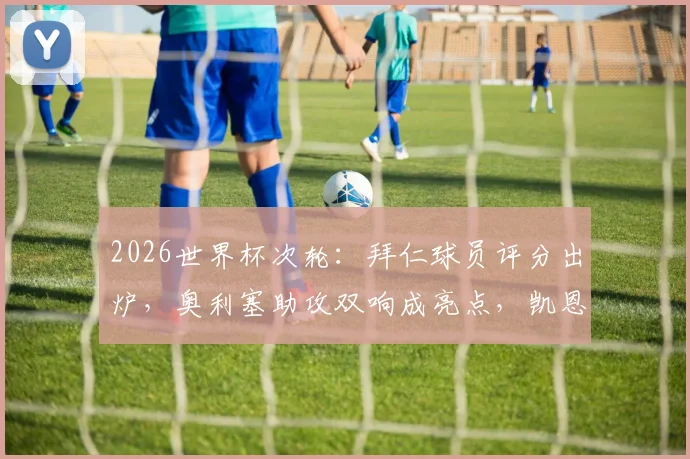 2026世界杯次轮：拜仁球员评分出炉，奥利塞助攻双响成亮点，凯恩失绝杀细节回顾