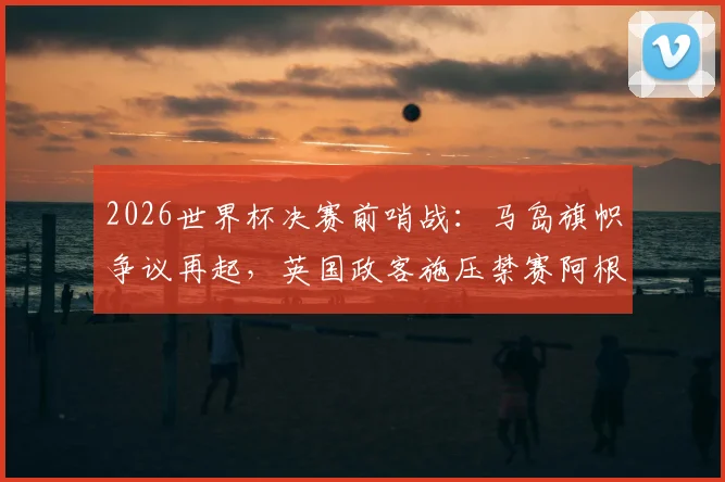 2026世界杯决赛前哨战:马岛旗帜争议再起,英国政客施压禁赛阿根廷球员