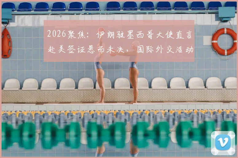 2026聚焦：伊朗驻墨西哥大使直言赴美签证悬而未决，国际外交活动面临哪些现实挑战？