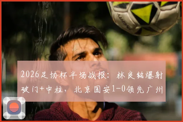 2026足协杯半场战报：林良铭爆射破门+中柱，北京国安1-0领先广州豹，半场局势深度解析