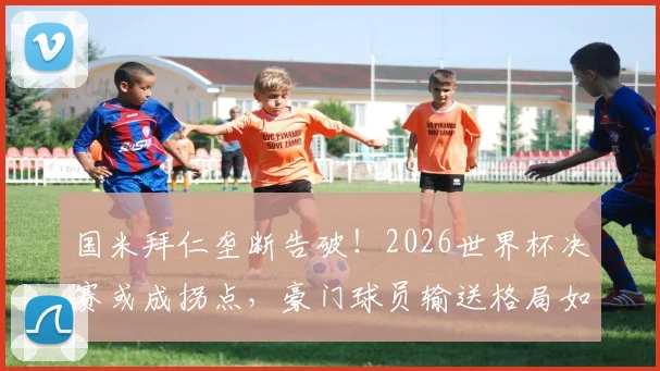 国米拜仁垄断告破！2026世界杯决赛或成拐点，豪门球员输送格局如何演变