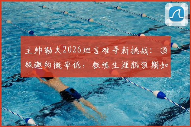 主帅勒夫2026坦言难寻新挑战：顶级邀约概率低，教练生涯瓶颈期如何破局