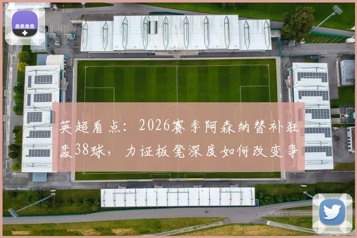 英超看点：2026赛季阿森纳替补狂轰38球，力证板凳深度如何改变争冠格局