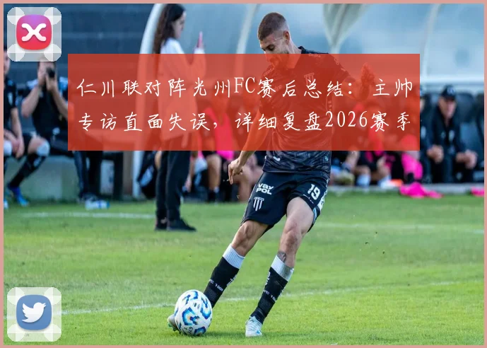 仁川联对阵光州FC赛后总结：主帅专访直面失误，详细复盘2026赛季关键战术调整与反思
