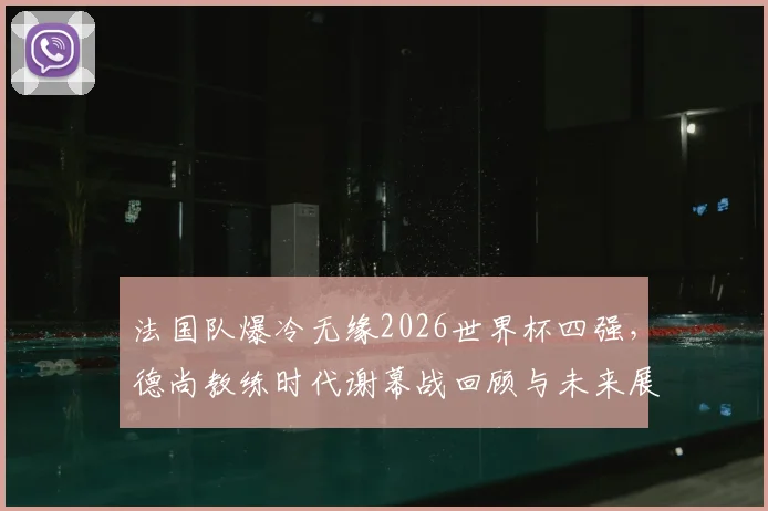 法国队爆冷无缘2026世界杯四强，德尚教练时代谢幕战回顾与未来展望分析