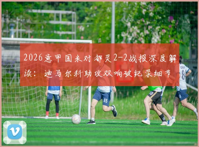 2026意甲国米对都灵2-2战报深度解读：迪马尔科助攻双响破纪录细节，都灵绝地反击战术分析