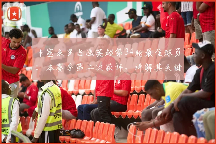 卡塞米罗当选英超第34轮最佳球员:本赛季第二次获评,详解其关键表现与对曼联作用