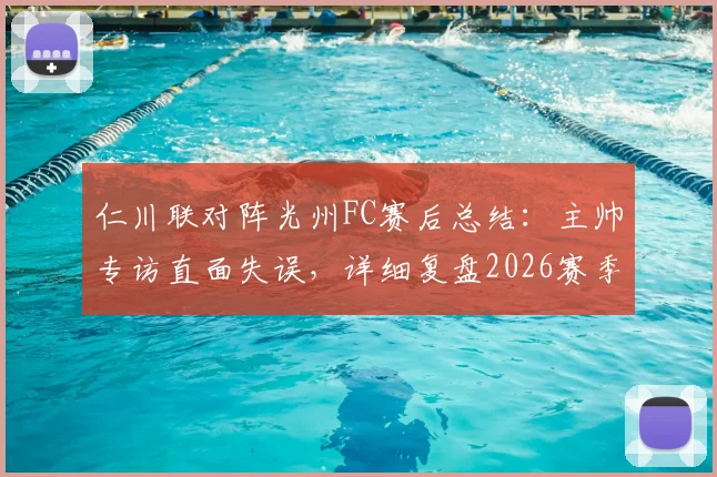仁川联对阵光州FC赛后总结：主帅专访直面失误，详细复盘2026赛季关键战术调整与反思