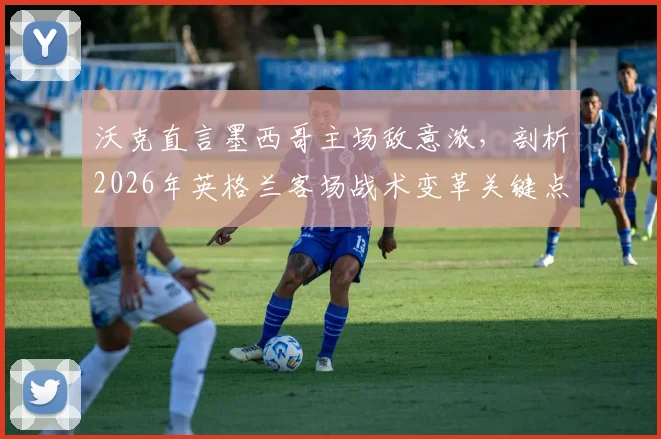 沃克直言墨西哥主场敌意浓，剖析2026年英格兰客场战术变革关键点与破局之道