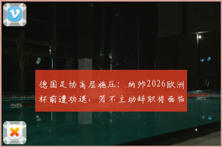 德国足协高层施压：纳帅2026欧洲杯前遭劝退，若不主动辞职将面临解雇，换帅人选成焦点