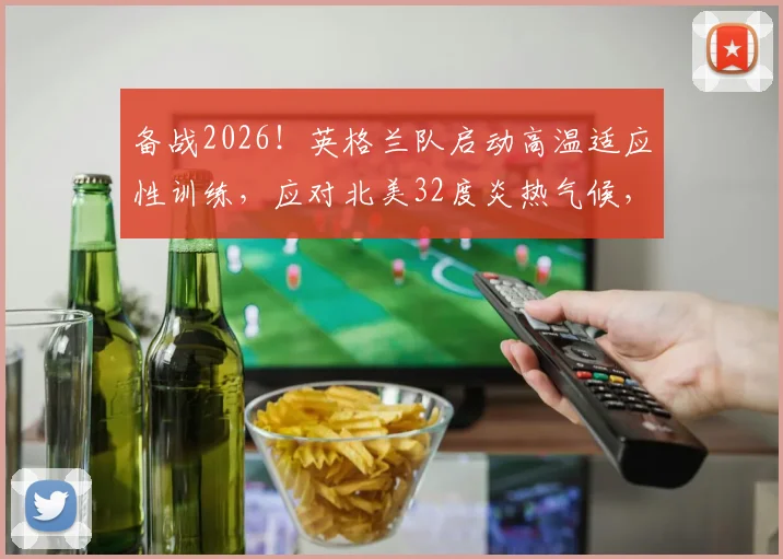 备战2026！英格兰队启动高温适应性训练，应对北美32度炎热气候，首次训练细节全解析