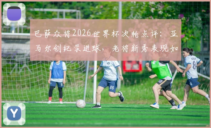 巴萨众将2026世界杯次轮点评：亚马尔创纪录进球，老将新秀表现如何？完整数据分析一览