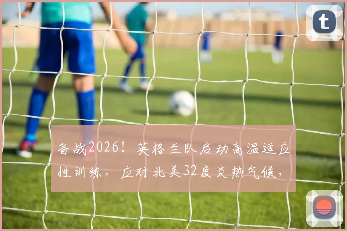 备战2026！英格兰队启动高温适应性训练，应对北美32度炎热气候，首次训练细节全解析