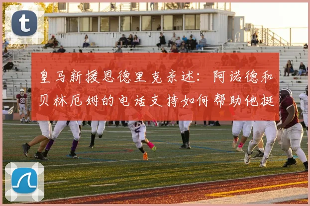皇马新援恩德里克亲述：阿诺德和贝林厄姆的电话支持如何帮助他挺过适应期，揭秘欧洲足坛的人情温暖