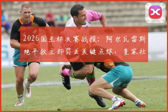 2026国王杯决赛战报：阿尔瓦雷斯绝平救主却罚丢关键点球，皇家社会点球6-5力克马竞夺冠全程回顾