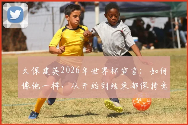 久保建英2026年世界杯宣言：如何像他一样，从开始到结束都保持竞技巅峰