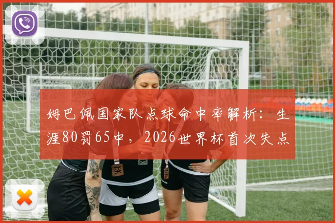 姆巴佩国家队点球命中率解析：生涯80罚65中，2026世界杯首次失点背后有何故事？