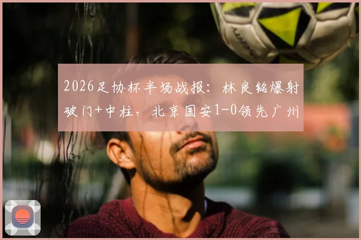 2026足协杯半场战报：林良铭爆射破门+中柱，北京国安1-0领先广州豹，半场局势深度解析