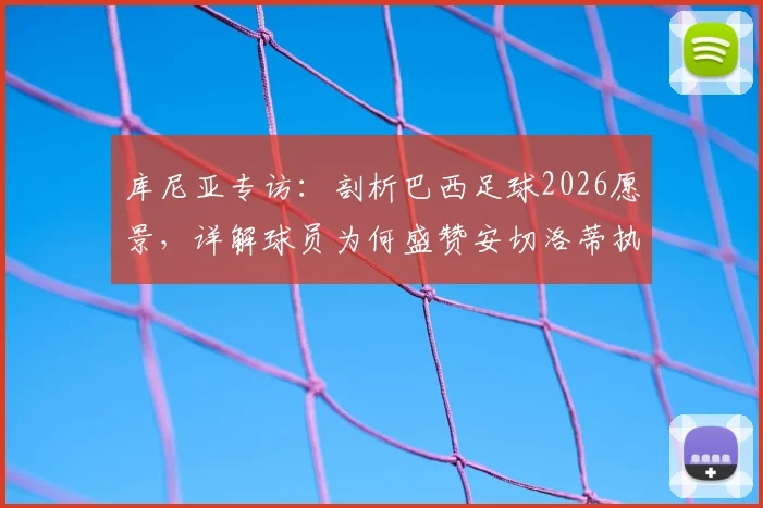 库尼亚专访：剖析巴西足球2026愿景，详解球员为何盛赞安切洛蒂执教